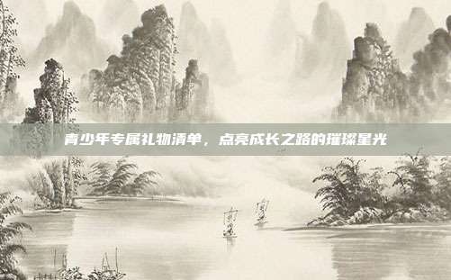 青少年专属礼物清单，点亮成长之路的璀璨星光