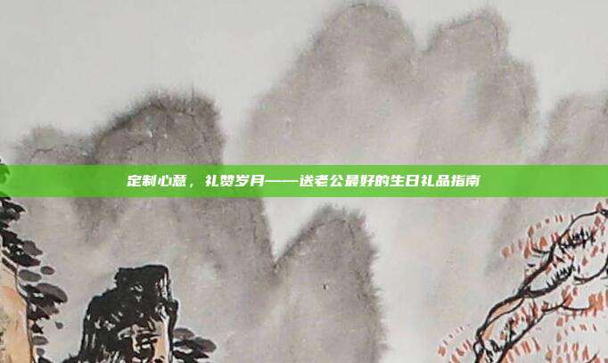 定制心意，礼赞岁月——送老公最好的生日礼品指南