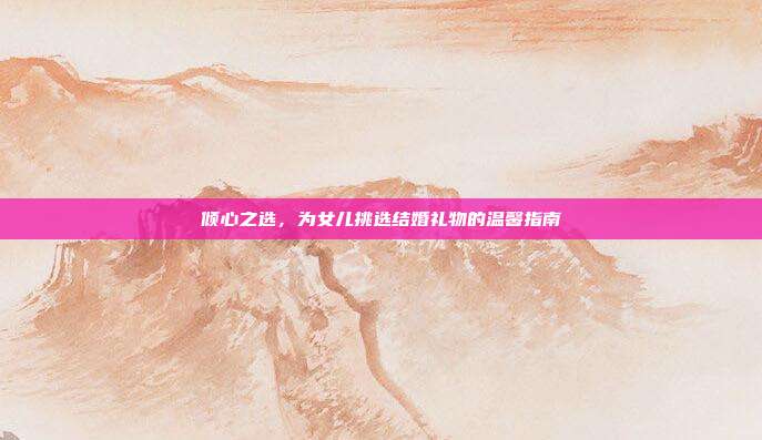 倾心之选，为女儿挑选结婚礼物的温馨指南