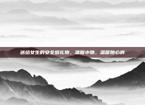 送给女生的安全感礼物，温馨小物，温暖她心房