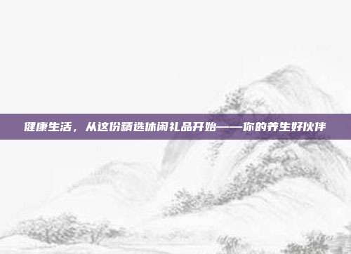 健康生活，从这份精选休闲礼品开始——你的养生好伙伴