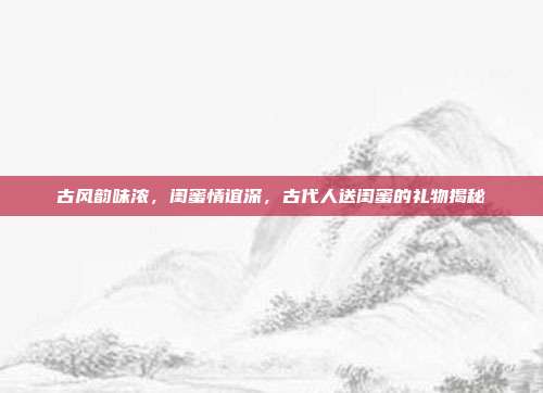 古风韵味浓，闺蜜情谊深，古代人送闺蜜的礼物揭秘