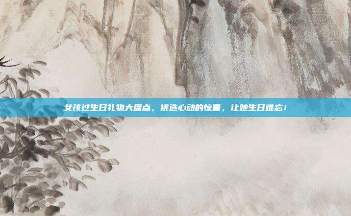 女孩过生日礼物大盘点，挑选心动的惊喜，让她生日难忘！
