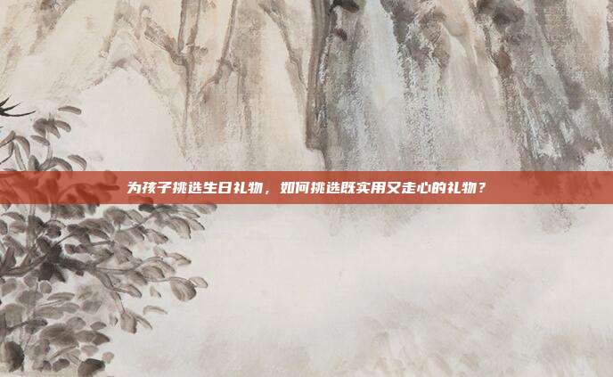 为孩子挑选生日礼物，如何挑选既实用又走心的礼物？