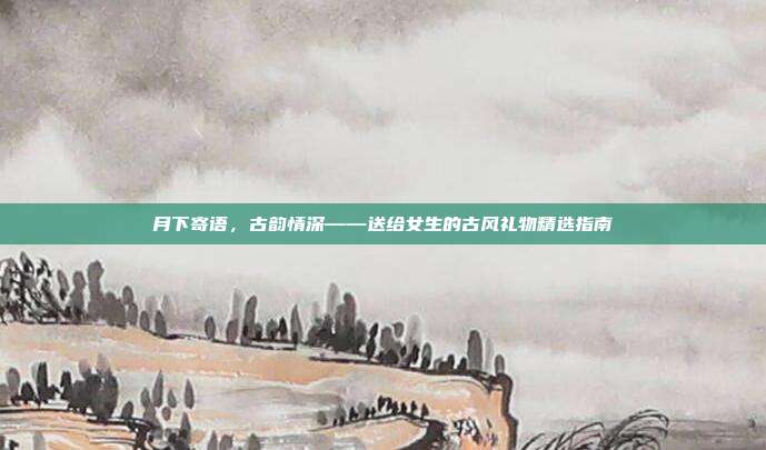 月下寄语，古韵情深——送给女生的古风礼物精选指南