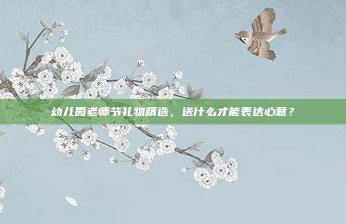 幼儿园老师节礼物精选，送什么才能表达心意？