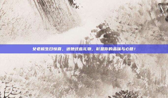 女老板生日惊喜，送她这些礼物，彰显你的品味与心意！
