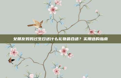 女朋友妈妈过生日送什么礼物最合适？实用选购指南