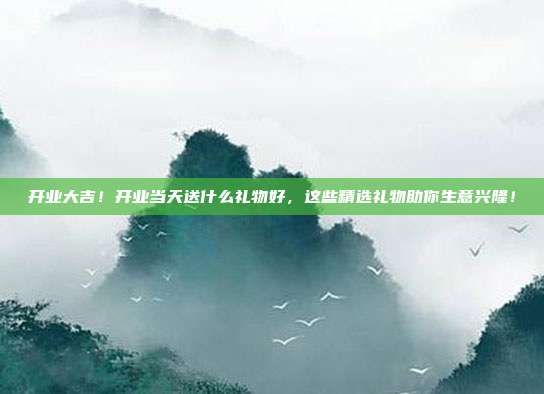 开业大吉！开业当天送什么礼物好，这些精选礼物助你生意兴隆！