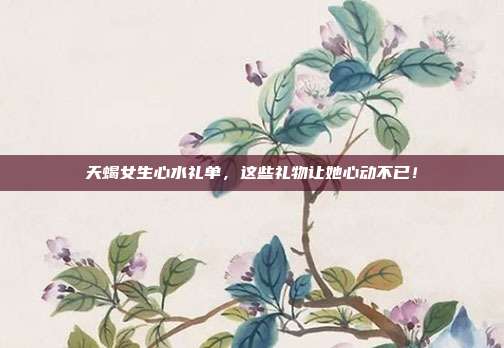天蝎女生心水礼单，这些礼物让她心动不已！