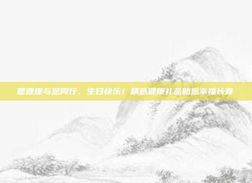 愿健康与您同行，生日快乐！精选健康礼品助您幸福长寿