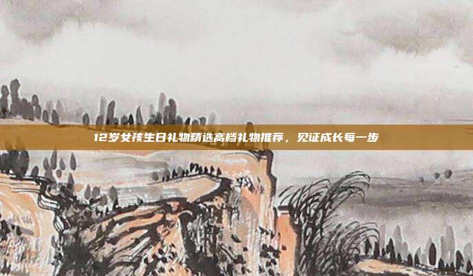 12岁女孩生日礼物精选高档礼物推荐，见证成长每一步