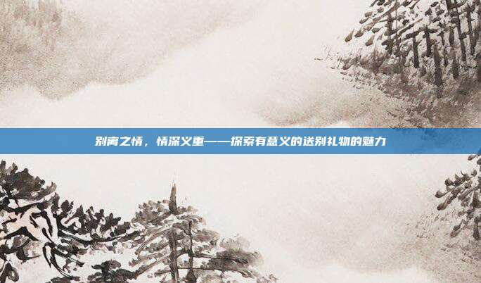 别离之情，情深义重——探索有意义的送别礼物的魅力