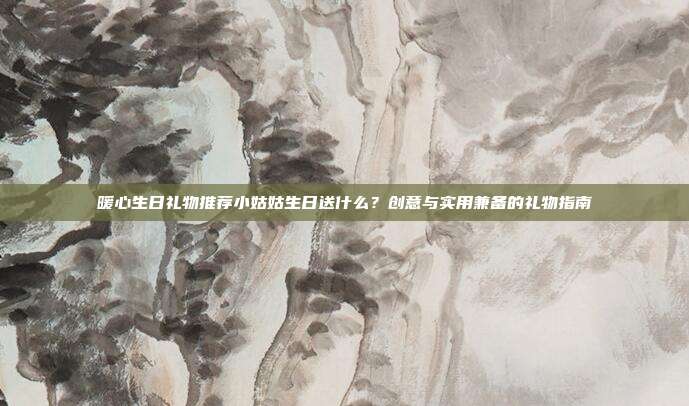 暖心生日礼物推荐小姑姑生日送什么？创意与实用兼备的礼物指南