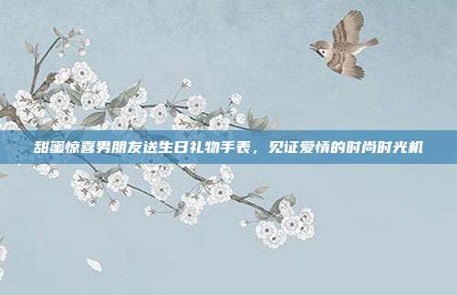 甜蜜惊喜男朋友送生日礼物手表，见证爱情的时尚时光机
