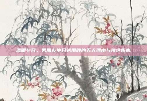 温暖冬日，男朋友生日送围脖的五大理由与挑选指南