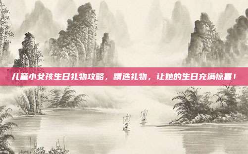 儿童小女孩生日礼物攻略，精选礼物，让她的生日充满惊喜！