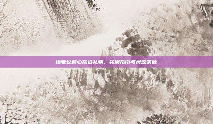 给老公精心挑选礼物，实用指南与灵感来源