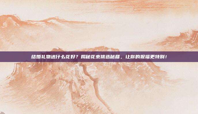 结婚礼物送什么花好？揭秘花束挑选秘籍，让你的祝福更特别！