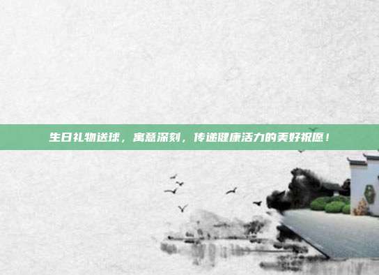 生日礼物送球，寓意深刻，传递健康活力的美好祝愿！