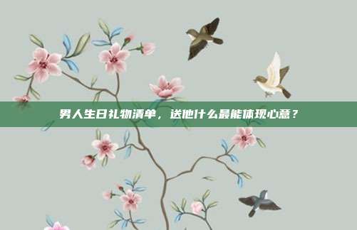 男人生日礼物清单，送他什么最能体现心意？