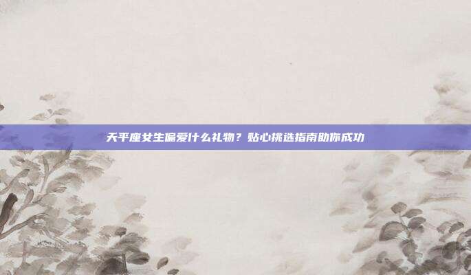 天平座女生偏爱什么礼物？贴心挑选指南助你成功