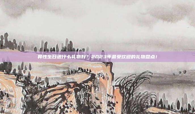 异性生日送什么礼物好？2023年最受欢迎的礼物盘点！