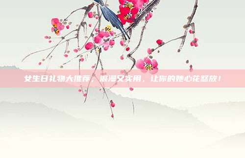 女生日礼物大推荐，浪漫又实用，让你的她心花怒放！