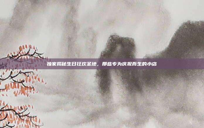 独家揭秘生日狂欢圣地，那些专为庆祝而生的小店