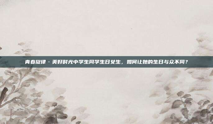 青春旋律·美好时光中学生同学生日女生，如何让她的生日与众不同？