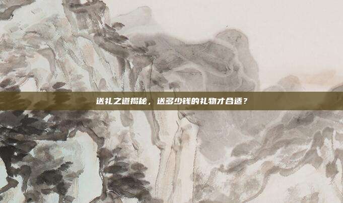 送礼之道揭秘，送多少钱的礼物才合适？