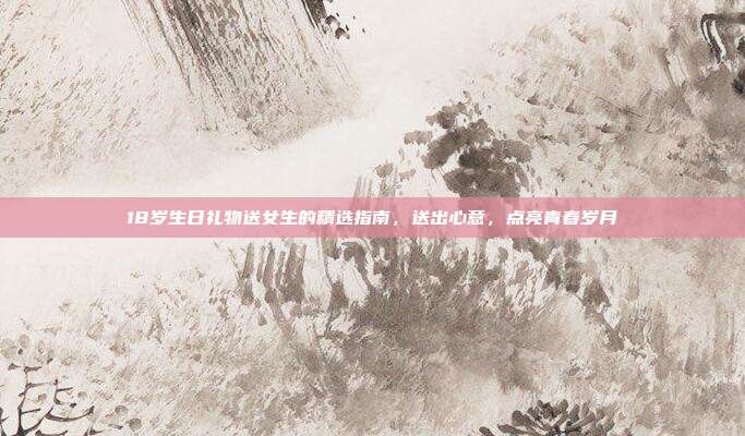 18岁生日礼物送女生的精选指南，送出心意，点亮青春岁月