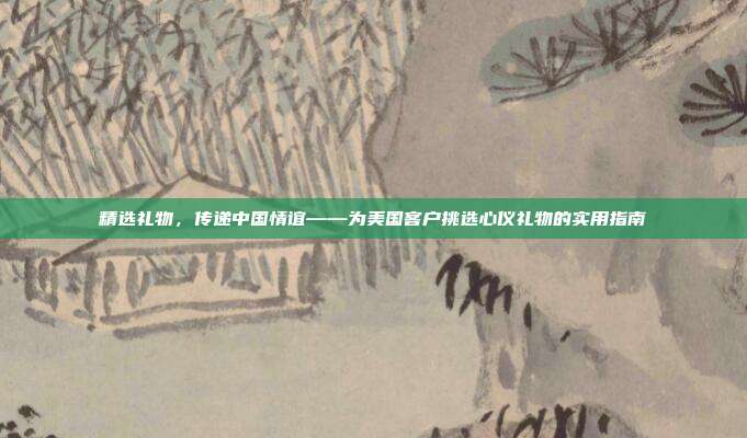 精选礼物，传递中国情谊——为美国客户挑选心仪礼物的实用指南