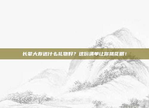 长辈大寿送什么礼物好？这份清单让你挑花眼！