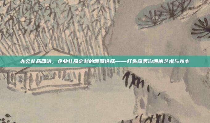 办公礼品网站，企业礼品定制的智慧选择——打造商务沟通的艺术与效率