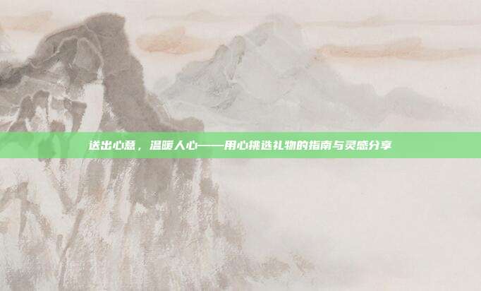 送出心意，温暖人心——用心挑选礼物的指南与灵感分享