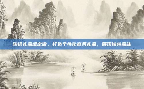 陶瓷礼品罐定做，打造个性化商务礼品，展现独特品味