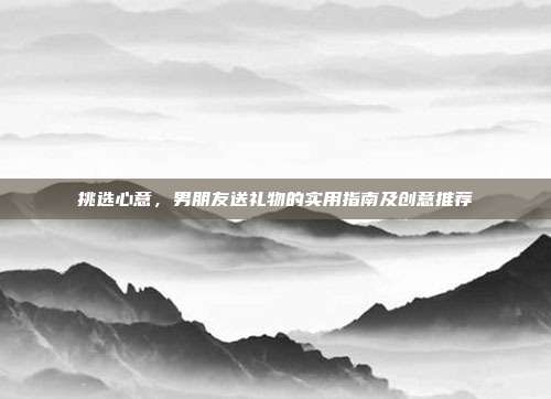 挑选心意，男朋友送礼物的实用指南及创意推荐