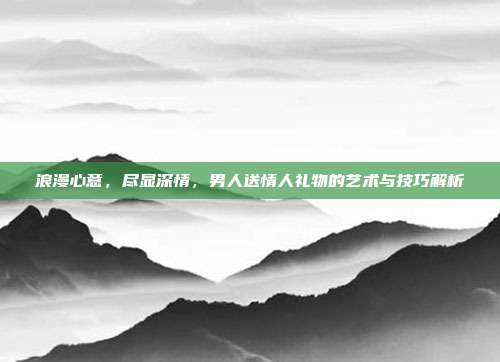 浪漫心意，尽显深情，男人送情人礼物的艺术与技巧解析