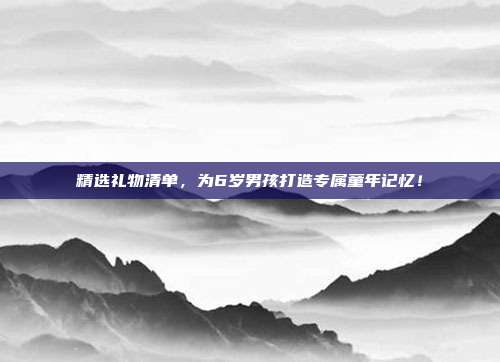 精选礼物清单，为6岁男孩打造专属童年记忆！