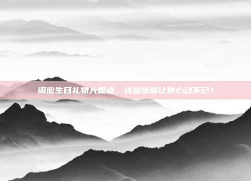闺密生日礼物大盘点，这些惊喜让她心动不已！