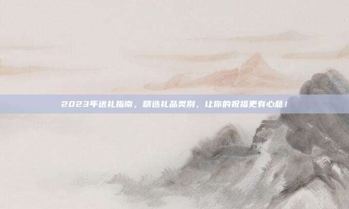 2023年送礼指南，精选礼品类别，让你的祝福更有心意！