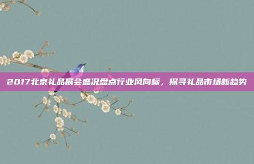 2017北京礼品展会盛况盘点行业风向标，探寻礼品市场新趋势