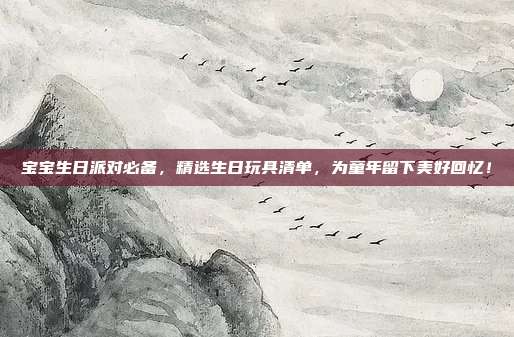 宝宝生日派对必备，精选生日玩具清单，为童年留下美好回忆！