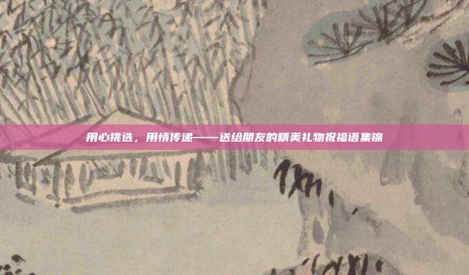 用心挑选，用情传递——送给朋友的精美礼物祝福语集锦
