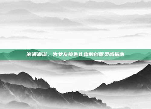 浪漫满溢，为女友挑选礼物的创意灵感指南