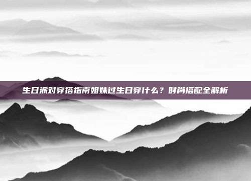 生日派对穿搭指南姐妹过生日穿什么？时尚搭配全解析
