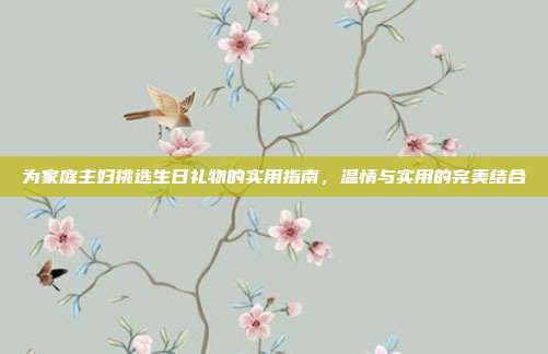 为家庭主妇挑选生日礼物的实用指南，温情与实用的完美结合