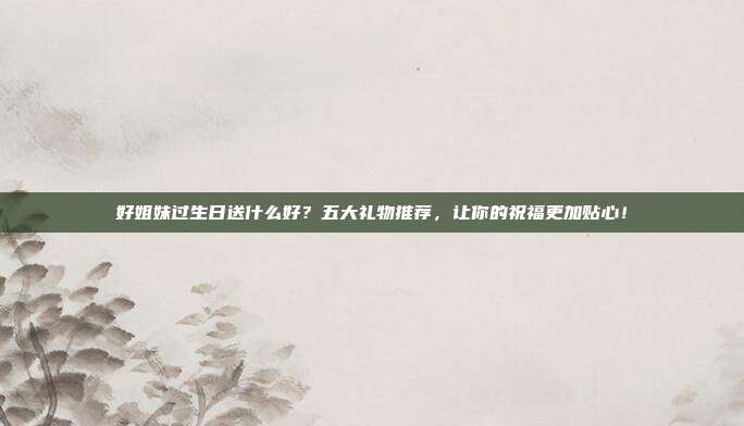 好姐妹过生日送什么好？五大礼物推荐，让你的祝福更加贴心！