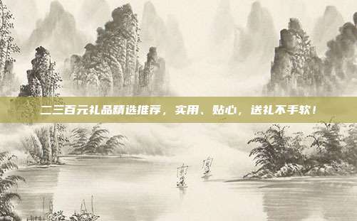 二三百元礼品精选推荐，实用、贴心，送礼不手软！